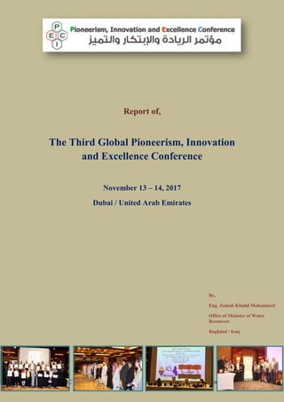 3rd
GPIEC 13 – 14 November 2017
Report of,
The Third Global Pioneerism, Innovation
and Excellence Conference
November 13 – 14, 2017
Dubai / United Arab Emirates
By,
Eng. Zainab Khalid Mohammed
Office of Minister of Water
Resources
Baghdad / Iraq
 