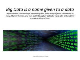 Big Data is a name given to a data
repository that contains large amounts of data, from many different sources and in
many different formats, and that is able to capture data at a rapid rate, and enable it
to processed in real-time.
Image Wikimedia commons/Darpa
 