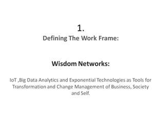 1.
Defining The Work Frame:
Wisdom Networks:
IoT ,Big Data Analytics and Exponential Technologies as Tools for
Transformation and Change Management of Business, Society
and Self.
 