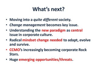 What’s next?
• Moving into a quite different society.
• Change management becomes key issue.
• Understanding the new paradigm as central
issue in corporate culture.
• Radical mindset change needed to adapt, evolve
and survive.
• CCMO’s increasingly becoming corporate Rock
Stars.
• Huge emerging opportunities/threats.
 