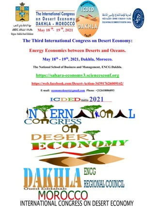 The Third International Congress on Desert Economy:
Energy Economics between Deserts and Oceans.
May 18th
- 19th
, 2021, Dakhla, Morocco.
The National School of Business and Management, ENCG Dakhla.
https://sahara-economy3.sciencesconf.org
https://web.facebook.com/Desert-Action-343917626009142/
E-mail: economydesert@gmail.com Phone: +212618086893
 