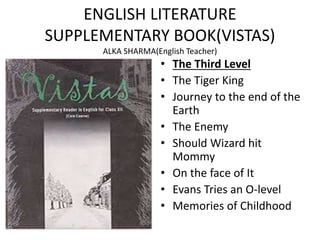 ENGLISH LITERATURE
SUPPLEMENTARY BOOK(VISTAS)
ALKA SHARMA(English Teacher)
• The Third Level
• The Tiger King
• Journey to the end of the
Earth
• The Enemy
• Should Wizard hit
Mommy
• On the face of It
• Evans Tries an O-level
• Memories of Childhood
 