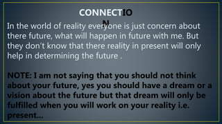 CONNECTIO
N
In the world of reality everyone is just concern about
there future, what will happen in future with me. But
they don’t know that there reality in present will only
help in determining the future .
NOTE: I am not saying that you should not think
about your future, yes you should have a dream or a
vision about the future but that dream will only be
fulfilled when you will work on your reality i.e.
present...
 