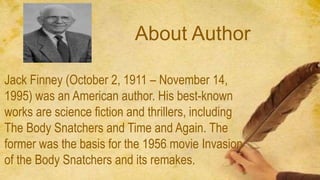 About Author
Jack Finney (October 2, 1911 – November 14,
1995) was an American author. His best-known
works are science fiction and thrillers, including
The Body Snatchers and Time and Again. The
former was the basis for the 1956 movie Invasion
of the Body Snatchers and its remakes.
 