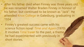 • After his father died when Finney was three years old,
he was renamed Walter Braden Finney in honour of
his father, but continued to be known as "Jack". He
attended Knox College in Galesburg, graduating in
1934.
• Finney's greatest success came with his
science fiction novel Time and Again (1970).
It involves Time travel to the past, a theme
he had experimented with previously in
short stories.
 