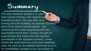 The story revolves around a 31 year old
man named Charley, who experienced
something weird. One day after work
coming from the Subway, he reached the third
level of the Grand Central station . He
reminisces the entire experience with his
psychiatrist friend Sam. Charley thought he
experienced time travel and had reached
somewhere in the eighteen-nineties, a time
before the world saw two of its most deadliest
wars. As soon as he realised what time he is in,
he immediately decided to buy two tickets to
 