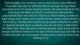 Unfortunately, the currency used in that century was different.
Thus, the next day he withdrew all his savings and got them
converted even if it meant bearing losses. He went looking for the
third level but failed to find it. It worried his wife and the
psychiatrist Sam who told him that he is hallucinating in order to
take refuge from reality and miseries of the modern world which is
full of worry. Charley thus resorts to his stamp collection in order
to distract himself when suddenly one day he finds a letter from
his friend Sam who had gone missing recently. Sam wrote that he
always wanted to believe in the idea of third level and now that he
is there himself, he encourages Charley and Louisa to never stop
looking for it.
 