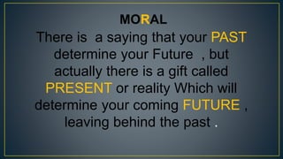 MORAL
There is a saying that your PAST
determine your Future , but
actually there is a gift called
PRESENT or reality Which will
determine your coming FUTURE ,
leaving behind the past .
 