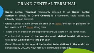 GRAND CENTRAL TERMINAL
• Grand Central Terminal (commonly referred to as Grand Central
Station or simply as Grand Central) is a commuter, rapid transit and
intercity railroad terminal.
• Grand Central Station covers an area of 48 acres and has 44 platforms on
two levels, with 67 tracks along them.
• There are 41 tracks on the upper level and 26 tracks on the lower level.
• The terminal is one of the world’s most visited tourist attractions,
with about 22 million visitors per year.
• Grand Central is also one of the busiest train stations in the world, and
serves nearly 200,000 New York City commuters every day.
 