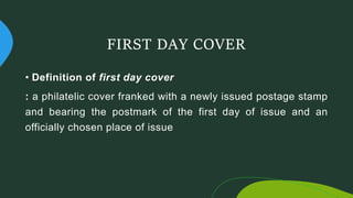 FIRST DAY COVER
• Definition of first day cover
: a philatelic cover franked with a newly issued postage stamp
and bearing the postmark of the first day of issue and an
officially chosen place of issue
 