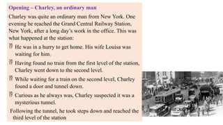 Opening – Charley, an ordinary man
Charley was quite an ordinary man from New York. One
evening he reached the Grand Central Railway Station,
New York, after a long day’s work in the office. This was
what happened at the station:
 He was in a hurry to get home. His wife Louisa was
waiting for him.
 Having found no train from the first level of the station,
Charley went down to the second level.
 While waiting for a train on the second level, Charley
found a door and tunnel down.
 Curious as he always was, Charley suspected it was a
mysterious tunnel.
Following the tunnel, he took steps down and reached the
third level of the station
 