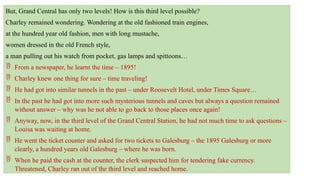 But, Grand Central has only two levels! How is this third level possible?
Charley remained wondering. Wondering at the old fashioned train engines,
at the hundred year old fashion, men with long mustache,
women dressed in the old French style,
a man pulling out his watch from pocket, gas lamps and spittoons…
 From a newspaper, he learnt the time – 1895!
 Charley knew one thing for sure – time traveling!
 He had got into similar tunnels in the past – under Roosevelt Hotel, under Times Square…
 In the past he had got into more such mysterious tunnels and caves but always a question remained
without answer – why was he not able to go back to those places once again!
 Anyway, now, in the third level of the Grand Central Station, he had not much time to ask questions –
Louisa was waiting at home.
 He went the ticket counter and asked for two tickets to Galesburg – the 1895 Galesburg or more
clearly, a hundred years old Galesburg – where he was born.
 When he paid the cash at the counter, the clerk suspected him for tendering fake currency.
Threatened, Charley ran out of the third level and reached home.
 