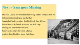 Next – Sam goes Missing
His wife Louisa is worried after knowing all this and asks him not
to look for the third level any further.
Suddenly Charley realises that his friend, Sam Weiner,
is nowhere to be found, so he and his wife keep
looking for him in the weekends.
Sam was the one with whom Charley
used to share his ideas about Galesburg.
 