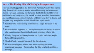 Next – The Reality Side of Charley’s disappearance
This was what happened on the third level. Next day Charley first went a
shop that sold old currency, bought some old currency and went to the
station. He began searching for the tunnel that led to the third level but
could not locate it any more. For a week he came, searched for the tunnel
and went back disappointed. Finally he told the whole story to Louisa and
the good lady brought him to their friend Sam, a psychiatrist.
 Sam heard his friend’s story and termed it a slight deviation of the
mind.
 He explained it happened to Charley because he was always in search
of a place to escape from the burden and monotony of city life.
 Charley disagreed to this explanation but Louisa and other people
believed the psychiatrist.
 Slowly Charley stopped his search for the unknown.
 He was returning to a normal state when suddenly the most
unexpected happened – Sam reached the third level and sent him a
message.
 