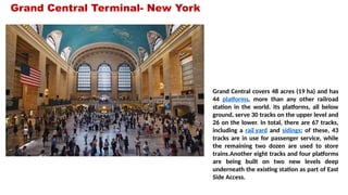 Grand Central Terminal- New York
Grand Central covers 48 acres (19 ha) and has
44 platforms, more than any other railroad
station in the world. Its platforms, all below
ground, serve 30 tracks on the upper level and
26 on the lower. In total, there are 67 tracks,
including a rail yard and sidings; of these, 43
tracks are in use for passenger service, while
the remaining two dozen are used to store
trains.Another eight tracks and four platforms
are being built on two new levels deep
underneath the existing station as part of East
Side Access.
 