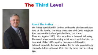 The Third Level
About The Author
Mr. Finney specialized in thrillers and works of science fiction.
Two of his novels, The Body Snatchers and Good Neighbor
Sam became the basis of popular films, but it was
Time and Again (1970) that won him a devoted following.
The novel, about an advertising artist who travels back to the
New York of the 1880s, quickly became a cult favorite,
beloved especially by New Yorkers for its rich, painstakingly
researched descriptions of life in the city more than a century
ago.
 