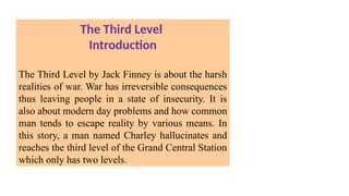 The Third Level
Introduction
The Third Level by Jack Finney is about the harsh
realities of war. War has irreversible consequences
thus leaving people in a state of insecurity. It is
also about modern day problems and how common
man tends to escape reality by various means. In
this story, a man named Charley hallucinates and
reaches the third level of the Grand Central Station
which only has two levels.
 
