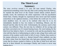 The Third Level
Summary
The story revolves around a 31 year old man named Charley, who
experienced something weird. One day after work coming from the Subway,
he reached the third level of the Grand Central station (which doesn’t
actually exist). He reminisces the entire experience with his psychiatrist
friend Sam. Charley thought he experienced time travel and had reached
somewhere in the eighteen-nineties, a time before the world saw two of its
most deadliest wars. As soon as he realised what time he is in, he
immediately decided to buy two tickets to Galesburg, Illinois; one for
himself and the other for his wife. Unfortunately, the currency used in that
century was different. Thus, the next day he withdrew all his savings and
got them converted even if it meant bearing losses. He went looking for the
third level but failed to find it. It worried his wife and the psychiatrist Sam
who told him that he is hallucinating in order to take refuge from reality and
miseries of the modern world which is full of worry. Charley thus resorts to
his stamp collection in order to a distract himself when suddenly one day
he finds a letter from his friend Sam who had gone missing recently. Sam
wrote that he always wanted to believe in the idea of third level and now
that he is there himself, he encourages Charley and Louisa to never stop
looking for it.
 
