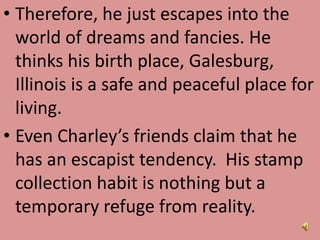 • Therefore, he just escapes into the
world of dreams and fancies. He
thinks his birth place, Galesburg,
Illinois is a safe and peaceful place for
living.
• Even Charley’s friends claim that he
has an escapist tendency. His stamp
collection habit is nothing but a
temporary refuge from reality.
 