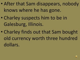 • After that Sam disappears, nobody
knows where he has gone.
• Charley suspects him to be in
Galesburg, Illinois.
• Charley finds out that Sam bought
old currency worth three hundred
dollars.
 