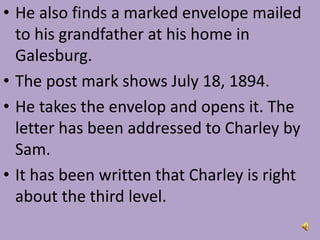 • He also finds a marked envelope mailed
to his grandfather at his home in
Galesburg.
• The post mark shows July 18, 1894.
• He takes the envelop and opens it. The
letter has been addressed to Charley by
Sam.
• It has been written that Charley is right
about the third level.
 