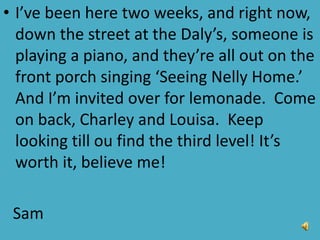 • I’ve been here two weeks, and right now,
down the street at the Daly’s, someone is
playing a piano, and they’re all out on the
front porch singing ‘Seeing Nelly Home.’
And I’m invited over for lemonade. Come
on back, Charley and Louisa. Keep
looking till ou find the third level! It’s
worth it, believe me!
Sam
 