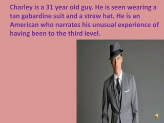 Charley is a 31 year old guy. He is seen wearing a
tan gabardine suit and a straw hat. He is an
American who narrates his unusual experience of
having been to the third level.
 