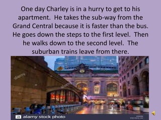 One day Charley is in a hurry to get to his
apartment. He takes the sub-way from the
Grand Central because it is faster than the bus.
He goes down the steps to the first level. Then
he walks down to the second level. The
suburban trains leave from there.
 