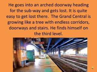 He goes into an arched doorway heading
for the sub-way and gets lost. It is quite
easy to get lost there. The Grand Central is
growing like a tree with endless corridors,
doorways and stairs. He finds himself on
the third level.
 