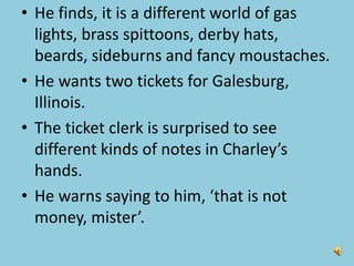 • He finds, it is a different world of gas
lights, brass spittoons, derby hats,
beards, sideburns and fancy moustaches.
• He wants two tickets for Galesburg,
Illinois.
• The ticket clerk is surprised to see
different kinds of notes in Charley’s
hands.
• He warns saying to him, ‘that is not
money, mister’.
 