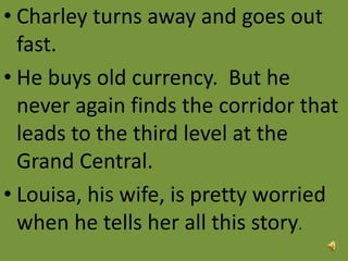 • Charley turns away and goes out
fast.
• He buys old currency. But he
never again finds the corridor that
leads to the third level at the
Grand Central.
• Louisa, his wife, is pretty worried
when he tells her all this story.
 