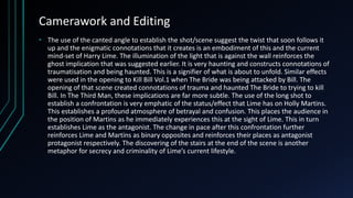 Camerawork and Editing
• The use of the canted angle to establish the shot/scene suggest the twist that soon follows it
up and the enigmatic connotations that it creates is an embodiment of this and the current
mind-set of Harry Lime. The illumination of the light that is against the wall reinforces the
ghost implication that was suggested earlier. It is very haunting and constructs connotations of
traumatisation and being haunted. This is a signifier of what is about to unfold. Similar effects
were used in the opening to Kill Bill Vol.1 when The Bride was being attacked by Bill. The
opening of that scene created connotations of trauma and haunted The Bride to trying to kill
Bill. In The Third Man, these implications are far more subtle. The use of the long shot to
establish a confrontation is very emphatic of the status/effect that Lime has on Holly Martins.
This establishes a profound atmosphere of betrayal and confusion. This places the audience in
the position of Martins as he immediately experiences this at the sight of Lime. This in turn
establishes Lime as the antagonist. The change in pace after this confrontation further
reinforces Lime and Martins as binary opposites and reinforces their places as antagonist
protagonist respectively. The discovering of the stairs at the end of the scene is another
metaphor for secrecy and criminality of Lime’s current lifestyle.
 
