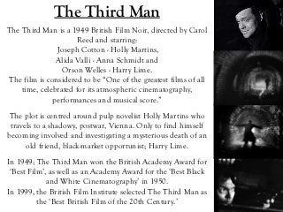 The Third Man
The Third Man is a 1949 British Film Noir, directed by Carol
Reed and starring:
Joseph Cotton - Holly Martins,
Alida Valli - Anna Schmidt and
Orson Welles - Harry Lime.
The film is considered to be “One of the greatest films of all
time, celebrated for its atmospheric cinematography,
performances and musical score.”
In 1949; The Third Man won the British Academy Award for
‘Best Film’, as well as an Academy Award for the ‘Best Black
and White Cinematography’ in 1950.
In 1999, the British Film Institute selected The Third Man as
the ‘Best British Film of the 20th Century.’
The plot is centred around pulp novelist Holly Martins who
travels to a shadowy, postwar, Vienna. Only to find himself
becoming involved and investigating a mysterious death of an
old friend, black-market opportunist; Harry Lime.
 
