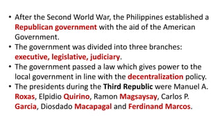 • After the Second World War, the Philippines established a
Republican government with the aid of the American
Government.
• The government was divided into three branches:
executive, legislative, judiciary.
• The government passed a law which gives power to the
local government in line with the decentralization policy.
• The presidents during the Third Republic were Manuel A.
Roxas, Elpidio Quirino, Ramon Magsaysay, Carlos P.
Garcia, Diosdado Macapagal and Ferdinand Marcos.
 