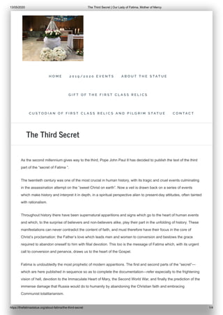 13/05/2020 The Third Secret | Our Lady of Fatima, Mother of Mercy
https://thefatimastatue.org/about-fatima/the-third-secret 1/4
As the second millennium gives way to the third, Pope John Paul II has decided to publish the text of the third
part of the “secret of Fatima ”.
The twentieth century was one of the most crucial in human history, with its tragic and cruel events culminating
in the assassination attempt on the “sweet Christ on earth”. Now a veil is drawn back on a series of events
which make history and interpret it in depth, in a spiritual perspective alien to present-day attitudes, often tainted
with rationalism.
Throughout history there have been supernatural apparitions and signs which go to the heart of human events
and which, to the surprise of believers and non-believers alike, play their part in the unfolding of history. These
manifestations can never contradict the content of faith, and must therefore have their focus in the core of
Christ’s proclamation: the Father’s love which leads men and women to conversion and bestows the grace
required to abandon oneself to him with filial devotion. This too is the message of Fatima which, with its urgent
call to conversion and penance, draws us to the heart of the Gospel.
Fatima is undoubtedly the most prophetic of modern apparitions. The first and second parts of the “secret”—
which are here published in sequence so as to complete the documentation—refer especially to the frightening
vision of hell, devotion to the Immaculate Heart of Mary, the Second World War, and finally the prediction of the
immense damage that Russia would do to humanity by abandoning the Christian faith and embracing
Communist totalitarianism.
The Third Secret
H O M E 2 0 1 9 / 2 0 2 0 E V E N T S A B O U T T H E S T A T U E
G I F T O F T H E F I R S T C L A S S R E L I C S
C U S T O D I A N O F F I R S T C L A S S R E L I C S A N D P I L G R I M S T A T U E C O N T A C T
 