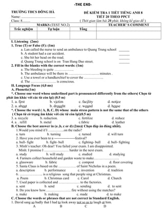-THE END-
TRƯỜNG THCS ĐÔNG HÀ
Name: .......................................
Class: 8…….
ĐỀ KIỂM TRA 1 TIẾT TIẾNG ANH 8
TIẾT 20 THEO PPCT
( Thời gian làm bài 20 phút, không kể giao đề )
MARKS (TEST NO.2) TEACHER’ S COMMENT
Trắc nghiệm Tự luận Tổng
I. Listening (2ms)
1. True (T) or False (F): (1m)
a. Lan called the nurse to send an ambulance to Quang Trung school ______
b. A student had a car accident. ______
c. She hit her head on the road. ______
d. Quang Trung school is on Tran Hung Dao street. ______
2. Fill in the blanks with the correct words: (1m)
a. The bleeding is quite ……………..
b. The ambulance will be there in …………………..…. minutes .
c. Use a towel or a handkerchief to cover the ……………..
d. The …………………. is conscious.
II. Language Focus (4,0 ms)
A. Phonetic(1m)
*. Choose one word whose underlined part is pronounced differently from the others( Chọn từ
phát âm khác với các từ còn lại) (0.5 m)
1. a. first b. victim c. facility d. notice
2. a. about b. drought c. wound d. house
*. Choose the word ( A, B, C, D) whose main stress pattern is not the same that of the others
( Chọn từ có trọng âm khác với các từ còn lại)(0.5 m)
3. a. recycle b. reduction. c. fertilize d. reduce
4. a. . refill b. metal c.fabric d. leather
B. Choose the best answer in (a ,b, c or d) (2ms)( Chọn đáp án đúng nhất).
1.Would you mind if I …………..on the radio?
a. turn b. turning c. turned d. will turn
2. Have you ever been to a ------------------festival?
a. bull- fight b. fight- bull c. fighting- bull d. bull- fighting
3. Minh’s teacher: Oh dear! You failed your exam. I am disappointed.
Minh: I promise I ………………… harder in the next exam.
a. study b. will study c. studied d. studying
4. Farmers collect household and garden waste to make………………….
a. glassware b. fabric c. compost d. floor covering
5. Santa Claus is based on the …………… of Saint Nicholas in a poem.
a. description b. performance c. invention d. tradition
6. ……………….. is a religious song that people sing at Christmas.
a. Poem b. Christmas card c. Carol d. Church
7. Used paper is collected and ……………… to the factories.
a. sent b. send c. sending d. to sent
8. Do you know how…………………. fire without using the matches?
a. make b. making c. made d. to make
C. Choose the words or phrases that are not correct in Standard English.
1. David sang so badly that I had to look away not so as to laugh at him.
A B C D
 