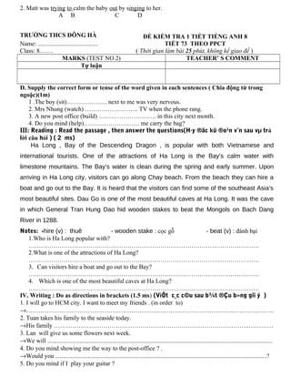 2. Matt was trying to calm the baby out by singing to her.
A B C D
TRƯỜNG THCS ĐÔNG HÀ
Name: .......................................
Class: 8…….
ĐỀ KIỂM TRA 1 TIẾT TIẾNG ANH 8
TIẾT 73 THEO PPCT
( Thời gian làm bài 25 phút, không kể giao đề )
MARKS (TEST NO.2) TEACHER’ S COMMENT
Tự luận
D. Supply the correct form or tense of the word given in each sentences ( Chia động từ trong
ngoặc)(1m)
1 .The boy (sit)……………….. next to me was very nervous.
2. Mrs Nhung (watch) …………………….. TV when the phone rang.
3. A new post office (build) ………………………. in this city next month.
4. Do you mind (help)……………………… me carry the bag?
III: Reading : Read the passage , then answer the questions(H·y ®äc kü ®o¹n v¨n sau vµ trả
lời câu hỏi ) ( 2 ms)
Ha Long , Bay of the Descending Dragon , is popular with both Vietnamese and
international tourists. One of the attractions of Ha Long is the Bay’s calm water with
limestone mountains. The Bay’s water is clean during the spring and early summer. Upon
arriving in Ha Long city, visitors can go along Chay beach. From the beach they can hire a
boat and go out to the Bay. It is heard that the visitors can find some of the southeast Asia’s
most beautiful sites. Dau Go is one of the most beautiful caves at Ha Long. It was the cave
in which General Tran Hung Dao hid wooden stakes to beat the Mongols on Bach Dang
River in 1288.
Notes: -hire (v) : thuê - wooden stake : cọc gỗ - beat (v) : đánh bại
1.Who is Ha Long popular with?
………………………………………………………………………………………………….
2.What is one of the attractions of Ha Long?
………………………………………………………………………………………………….
3. Can visitors hire a boat and go out to the Bay?
………………………………………………………………………………………………….
4. Which is one of the most beautiful caves at Ha Long?
………………………………………………………………………………………………….
IV. Writing : Do as directions in brackets (1.5 ms) (ViÕt c¸c c©u sau b¾t ®Çu b»ng gîi ý )
1. I will go to HCM city. I want to meet my friends . (in order to)
→………………………………………………………………………………………..………………..
2. Tuan takes his family to the seaside today.
→His family …………………………………………………………………………………..…………
3. Lan will give us some flowers next week.
→We will ..................................................................................................................................................
4. Do you mind showing me the way to the post-office ? .
→Would you .........................................................................................................................................?
5. Do you mind if I play your guitar ?
 