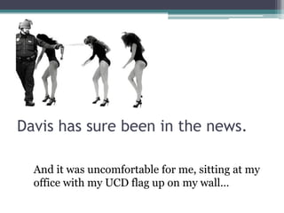 Davis has sure been in the news.

  And it was uncomfortable for me, sitting at my
  office with my UCD flag up on my wall…
 