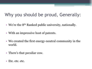Why you should be proud, Generally:

• We’re the 8th Ranked public university, nationally.

• With an impressive host of patents.

• We created the first energy-neutral community in the
  world.

• There’s that peculiar cow.

• Etc. etc. etc.
 