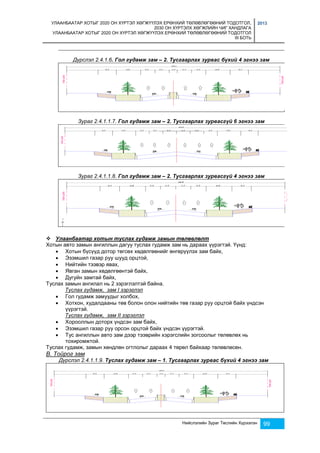 УЛААНБААТАР ХОТЫГ 2020 ОН ХҮРТЭЛ ХӨГЖҮҮЛЭХ ЕРӨНХИЙ ТӨЛӨВЛӨГӨӨНИЙ ТОДОТГОЛ, 
2030 ОН ХҮРТЭЛХ ХӨГЖЛИЙН ЧИГ ХАНДЛАГА 
УЛААНБААТАР ХОТЫГ 2020 ОН ХҮРТЭЛ ХӨГЖҮҮЛЭХ ЕРӨНХИЙ ТӨЛӨВЛӨГӨӨНИЙ ТОДОТГОЛ 
III БОТЬ 
2013 
Дүрслэл 2.4.1.6. Гол гудамж зам – 2. Тусгаарлах зурвас бүхий 4 эгнээ зам 
Зураг 2.4.1.1.7. Гол гудамж зам – 2. Тусгаарлах зурвасгүй 6 эгнээ зам 
Зураг 2.4.1.1.8. Гол гудамж зам – 2. Тусгаарлах зурвасгүй 4 эгнээ зам 
 Улаанбаатар хотын туслах гудамж замын төлөвлөлт 
Хотын авто замын ангиллын дагуу туслах гудамж зам нь дараах үүрэгтэй. Үүнд: 
 Хотын бүсүүд дотор төгсөх хөдөлгөөнийг өнгөрүүлэх зам байх, 
 Эзэмшил газар руу шууд орцтой, 
 Нийтийн тээвэр явах, 
 Явган замын хөдөлгөөнтэй байх, 
 Дугуйн замтай байх, 
Нийслэлийн Зураг Төслийн Хүрээлэн 99 
Туслах замын ангилал нь 2 зэрэглэлтэй байна. 
Туслах гудамж, зам I зэрэглэл 
 Гол гудамж замуудыг холбох, 
 Хотхон, худалдааны төв болон олон нийтийн төв газар руу орцтой байх үндсэн 
үүрэгтэй. 
Туслах гудамж, зам II зэрэглэл 
 Хорооллын доторх үндсэн зам байх, 
 Эзэмшил газар руу орсон орцтой байх үндсэн үүрэгтэй. 
 Тус ангиллын авто зам дээр тээврийн хэрэгслийн зогсоолыг төлөвлөх нь 
тохиромжтой. 
Туслах гудамж, замын хөндлөн огтлолыг дараах 4 төрөл байхаар төлөвлөсөн. 
В. Тойрог зам 
Дүрслэл 2.4.1.1.9. Туслах гудамж зам – 1. Тусгаарлах зурвас бүхий 4 эгнээ зам 
 