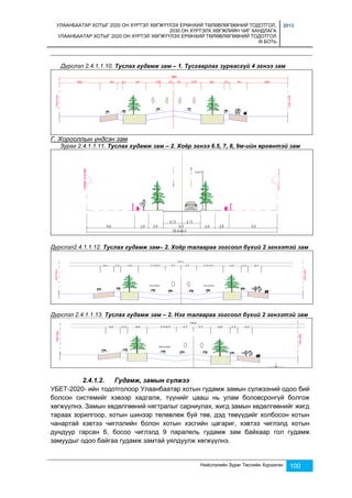 УЛААНБААТАР ХОТЫГ 2020 ОН ХҮРТЭЛ ХӨГЖҮҮЛЭХ ЕРӨНХИЙ ТӨЛӨВЛӨГӨӨНИЙ ТОДОТГОЛ, 
2030 ОН ХҮРТЭЛХ ХӨГЖЛИЙН ЧИГ ХАНДЛАГА 
УЛААНБААТАР ХОТЫГ 2020 ОН ХҮРТЭЛ ХӨГЖҮҮЛЭХ ЕРӨНХИЙ ТӨЛӨВЛӨГӨӨНИЙ ТОДОТГОЛ 
III БОТЬ 
2013 
Дүрслэл 2.4.1.1.10. Туслах гудамж зам – 1. Тусгаарлах зурвасгүй 4 эгнээ зам 
Нийслэлийн Зураг Төслийн Хүрээлэн 100 
Г. Хорооллын үндсэн зам 
Зураг 2.4.1.1.11. Туслах гудамж зам – 2. Хоёр эгнээ 6.5, 7, 8, 9м-ийн өргөнтэй зам 
Дүрслэл2.4.1.1.12. Туслах гудамж зам– 2. Хоёр талаараа зогсоол бүхий 2 эгнээтэй зам 
Дүрслэл 2.4.1.1.13. Туслах гудамж зам – 2. Нэг талаараа зогсоол бүхий 2 эгнээтэй зам 
2.4.1.2. Гудамж, замын сүлжээ 
УБЕТ-2020- ийн тодотголоор Улаанбаатар хотын гудамж замын сүлжээний одоо бий 
болсон системийг хэвээр хадгалж, түүнийг цааш нь улам боловсронгүй болгож 
хөгжүүлнэ. Замын хөдөлгөөний нягтралыг сарниулах, жигд замын хөдөлгөөнийг жигд 
тараах зорилгоор, хотын шинээр төлөвлөж буй төв, дэд төвүүдийг холбосон хотын 
чанартай хэвтээ чиглэлийн болон хотын хэсгийн цагариг, хэвтээ чиглэлд хотын 
дундуур гарсан 6, босоо чиглэлд 9 паралель гудамж зам байхаар гол гудамж 
замуудыг одоо байгаа гудамж замтай уялдуулж хөгжүүлнэ. 
 