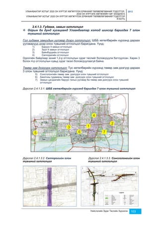 УЛААНБААТАР ХОТЫГ 2020 ОН ХҮРТЭЛ ХӨГЖҮҮЛЭХ ЕРӨНХИЙ ТӨЛӨВЛӨГӨӨНИЙ ТОДОТГОЛ, 
2030 ОН ХҮРТЭЛХ ХӨГЖЛИЙН ЧИГ ХАНДЛАГА 
УЛААНБААТАР ХОТЫГ 2020 ОН ХҮРТЭЛ ХӨГЖҮҮЛЭХ ЕРӨНХИЙ ТӨЛӨВЛӨГӨӨНИЙ ТОДОТГОЛ 
III БОТЬ 
2013 
Нийслэлийн Зураг Төслийн Хүрээлэн 103 
2.4.1.3. Гудамж, замын огтлолцол 
 Ойрын ба дунд хугацаанд Улаанбаатар хотод шинээр баригдах 7 олон 
түвшний огтлолцол 
Гол гудамж замуудын уулзвар дээрх огтлолцол: ШББ хөтөлбөрийн хүрээнд дараах 
уулзварууд дээр олон түвшний огтлолцол баригдана. Үүнд: 
1) Баруун 4 замын огтлолцол 
2) Зүүн 4 замын огтлолцол 
3) Баянбүрдийн огтлолцол 
4) Саппорагийн огтлолцол 
Одоогийн байдлаар эхний 1,2-р огтлолцлын зураг төслийг боловсруулж батлуулсан. Харин 3 
болон 4-р огтлолцлын хувьд зураг төсөл боловсруулаагүй байна. 
Төмөр зам дээгүүрх огтлолцол: Тус хөтөлбөрийн хүрээнд төмөр зам дээгүүр дараах 
3 олон түвшний огтлолцол баригдана. Үүнд: 
5) Сонсголонгийн төмөр зам дээгүүрх олон түвшний огтлолцол 
6) Ажилчны гудамжны төмөр зам дээгүүрх олон түвшний огтлолцол 
7) Замын цагдаагийн баруун талын уулзвар ба төмөр зам дээгүүрх олон түвшний 
огтлолцол 
Дүрслэл 2.4.1.3.1. ШББ хөтөлбөрийн хүрээнд баригдах 7 олон түвшний огтлолцол 
Дүрслэл 2.4.1.3.2. Саппорогийн олон Дүрслэл 2.4.1.3.3. Сонсголонгийн олон 
түвшний огтлолцол түвшний огтлолцол 
 