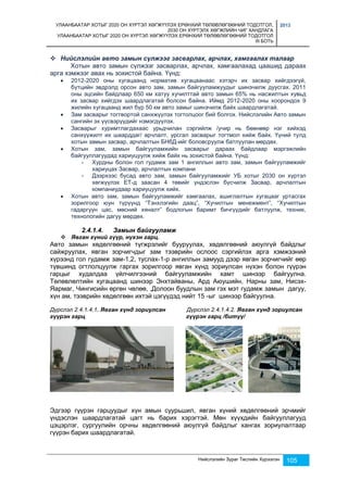УЛААНБААТАР ХОТЫГ 2020 ОН ХҮРТЭЛ ХӨГЖҮҮЛЭХ ЕРӨНХИЙ ТӨЛӨВЛӨГӨӨНИЙ ТОДОТГОЛ, 
2030 ОН ХҮРТЭЛХ ХӨГЖЛИЙН ЧИГ ХАНДЛАГА 
УЛААНБААТАР ХОТЫГ 2020 ОН ХҮРТЭЛ ХӨГЖҮҮЛЭХ ЕРӨНХИЙ ТӨЛӨВЛӨГӨӨНИЙ ТОДОТГОЛ 
III БОТЬ 
2013 
 Нийслэлийн авто замын сүлжээг засварлах, арчлах, хамгаалах талаар 
Хотын авто замын сүлжээг засварлах, арчлах, хамгаалахад цаашид дараах 
Нийслэлийн Зураг Төслийн Хүрээлэн 105 
арга хэмжээг авах нь зохистой байна. Үүнд: 
 2012-2020 оны хугацаанд норматив хугацаанаас хэтэрч их засвар хийгдээгүй, 
бүтцийн эвдрэлд орсон авто зам, замын байгууламжуудыг шинэчилж дуусгах. 2011 
оны эцсийн байдлаар 650 км хатуу хучилттай авто замын 65% нь насжилтын хувьд 
их засвар хийгдэх шаардлагатай болсон байна. Иймд 2012-2020 оны хоорондох 9 
жилийн хугацаанд жил бүр 50 км авто замыг шинэчилж байх шаардлагатай. 
 Зам засварыг тогтвортой санхжүүлэх тогтолцоог бий болгох. Нийслэлийн Авто замын 
сангийн эх үүсвэрүүдийг нэмэгдүүлэх. 
 Засварыг хуримтлагдахаас урьдчилан сэргийлж /учир нь бөөнөөр нэг хийхэд 
санхүүжилт их шаарддаг/ арчлалт, урсгал засварыг тогтмол хийж байх. Үүний тулд 
хотын замын засвар, арчлалтын БНбД-ийг боловсруулж батлуулан мөрдөх. 
 Хотын зам, замын байгууламжийн засварыг дараах байдлаар мэргэжлийн 
байгууллагуудад хариуцуулж хийж байх нь зохистой байна. Үүнд: 
- Хурдны болон гол гудамж зам 1 ангиллын авто зам, замын байгууламжийг 
хариуцах Засвар, арчлалтын компани 
- Дээрхээс бусад авто зам, замын байгууламжийг УБ хотыг 2030 он хүртэл 
хөгжүүлэх ЕТ-д заасан 4 төвийг үндэслэн бүсчилж Засвар, арчлалтын 
компаниудаар хариуцуулж хийх. 
 Хотын авто зам, замын байгууламжийг хамгаалах, ашиглалтын хугацааг уртасгах 
зорилгоор юун түрүүнд “Тэнхлэгийн даац”, “Хучилтын менежмент”, “Хучилтын 
гадаргуун цас, мөсний хяналт” бодлогын баримт бичгүүдийг батлуулж, техник, 
технологийн дагуу мөрдөх. 
2.4.1.4. Замын байгууламж 
 Явган хүний гүүр, нүхэн гарц. 
Авто замын хөдөлгөөний түгжрэлийг бууруулах, хөдөлгөөний аюулгүй байдлыг 
сайжруулах, явган зорчигчдыг зам тээврийн ослоос сэргийлэх арга хэмжээний 
хүрээнд гол гудамж зам-1,2, туслах-1-р ангиллын замууд дээр явган зорчигчийг өөр 
түвшинд огтлолцуулж гаргах зорилгоор явган хүнд зориулсан нүхэн болон гүүрэн 
гарцыг худалдаа үйлчилгээний байгууламжийн хамт шинээр байгуулна. 
Төлөвлөлтийн хугацаанд шинээр Энхтайваны, Ард Аюушийн, Нарны зам, Нисэх- 
Яармаг, Чингисийн өргөн чөлөө, ,Долоон буудлын зам гэх мэт гудамж замын дагуу, 
хүн ам, тээврийн хөдөлгөөн ихтэй цэгүүдэд нийт 15 -ыг шинээр байгуулна. 
Дүрслэл 2.4.1.4.1. Явган хүнд зориулсан Дүрслэл 2.4.1.4.2. Явган хүнд зориулсан 
гүүрэн гарц гүүрэн гарц /битүү/ 
Эдгээр гүүрэн гарцуудыг хүн амын суурьшил, явган хүний хөдөлгөөний эрчмийг 
үндэслэн шаардлагатай цагт нь барих хэрэгтэй. Мөн хүүхдийн байгууллагууд 
цэцэрлэг, сургуулийн орчны хөдөлгөөний аюулгүй байдлыг хангах зориулалтаар 
гүүрэн барих шаардлагатай. 
 