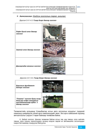 УЛААНБААТАР ХОТЫГ 2020 ОН ХҮРТЭЛ ХӨГЖҮҮЛЭХ ЕРӨНХИЙ ТӨЛӨВЛӨГӨӨНИЙ ТОДОТГОЛ, 
2030 ОН ХҮРТЭЛХ ХӨГЖЛИЙН ЧИГ ХАНДЛАГА 
УЛААНБААТАР ХОТЫГ 2020 ОН ХҮРТЭЛ ХӨГЖҮҮЛЭХ ЕРӨНХИЙ ТӨЛӨВЛӨГӨӨНИЙ ТОДОТГОЛ 
III БОТЬ 
2013 
 Автозогсоол. Нэгдсэн зогсоолын төрөл, ангилал: 
Дүрслэл 2.4.1.4.3. Газар дээрх давхар зогсоол 
Нийслэлийн Зураг Төслийн Хүрээлэн 106 
Лифт бүхий олон давхар 
зогсоол 
Замтай олон давхар зогсоол 
Давхарладаг механик зогсоол 
Дүрслэл 2.4.1.4.4. Газар доорх давхар зогсоол 
Барилгын фундамент 
доторх зогсоол 
“Ухаалаг” зогсоол буюу газар 
доор руу гидро шахуургын 
тусламжтайгаар ордог 2 
давхар зогсоол 
Төлөвлөлтийн хугацаанд Улаанбаатар хотын авто зогсоолын асуудлыг тодорхой 
хэмжээнд шийдвэрлэх эхний арга хэмжээнүүдийг авна. Энэ арга хэмжээний хүрээнд 
автозогсоолыг үндсэн 3 төрөл байхаар төлөвлөж байна. 
А. Задгай зогсоол. Шинээр төлөвлөж байгаа хотын төв, дэд төвүүд, олон нийтийн 
төвүүд, орон сууцны хорооллуудын орчинд нэгдсэн задгай ил автомашины зогсоолуудыг 
газрын багтаамжид тохируулан байгуулна. 
 