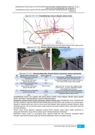 УЛААНБААТАР ХОТЫГ 2020 ОН ХҮРТЭЛ ХӨГЖҮҮЛЭХ ЕРӨНХИЙ ТӨЛӨВЛӨГӨӨНИЙ ТОДОТГОЛ, 
2030 ОН ХҮРТЭЛХ ХӨГЖЛИЙН ЧИГ ХАНДЛАГА 
УЛААНБААТАР ХОТЫГ 2020 ОН ХҮРТЭЛ ХӨГЖҮҮЛЭХ ЕРӨНХИЙ ТӨЛӨВЛӨГӨӨНИЙ ТОДОТГОЛ 
III БОТЬ 
2013 
Дүрслэл 2.4.1.4.5. Улаанбаатар хотын дугуйн замын схем 
Тайлбар: Дугуйн болон гүйлтийн замын трассыг бор өнгөөр үзүүлэв. 
Дүрслэл 2.4.1.4.6. Хотын дугуйн болон гүйлтийн зам 
Хүснэгт 2.4.1.4.1. Шинээр баригдах дугуйн болон гүйлтийн замын жагсаалт 
№ Дугуйн болон гүйлтийн зам Хүчин чадал, км Тайлбар 
1 Энхтайваны өргөн чөлөөний 
Нийслэлийн Зураг Төслийн Хүрээлэн 108 
гүйлтийн зам 
32.8 Баянзүрхийн гүүрээс баруун болон хойд 
чиглэлийн авто замын уулзвар хүртэл 
2 Хойд хэвтээ тэнх-лэгийн 
дагуух гүйлтийн зам 
32.8 Улиастайн уулзвараас хотын шинэ төв хүртэлх 
авто зам /2-хойд талаар, 3-урд талаар/ 
3 Урд хэвтээ тэнхлэгийн дагуух 
гүйлтийн зам 
30.5 
4 Босоо үндсэн тэнх-лэгийн 
дагуух гүйлтийн зам 
20.4 (11+9.4) Хоёр хэсэгтэй. 1-р хэсэг: 32-н тойргоос хойд 
зуслан чиглэл, 2-р хэсэг: Яармагийн гүүрээс 
нисэх буудал хүртэлх хэсэг. 
5 Төвийн босоо хос тэнхлэгийн 
дагуух гүйлтийн зам 
14.6 
(6+8.6) 
1-р хэсэг: Их сургуулийн гудамжаас Гандийн 
гудамж хүртэлх хэсэг, 2-р хэсэг: Сүхбаатарын 
гудамжаас Зайсан хүртэлх хэсэг. 
Дүн: 131.1 
Улаанбаатар хотын гол гудамж зам дагуу болон Сэлбэ голын баруун эргийн дагуу дугуйн 
болон гүйлтийн 5 зам барихаар тооцож төлөвлөж байна. 
Цэцэрлэгт хүрээлэн болон түүхэн дурсгалт газрууд доторх зам: Улаанбаатар хотын төлөвлөлтийн 
бүс бүрт цэцэрлэгт хүрээлэн байгуулагдах бөгөөд зам нь доторх болон нэвт өнгөрөх гэж 2 ангилагдана. 
Цэцэрлэгт хүрээлэнгийн авто зам нь хатуу хучилттай байхаас гадна хүрээлэн орчинд зохицсон, явган 
аялахад аюулгүй, тав тух хангасан резин, резин дүүргэгчтэй халуун асфальт бетон, мод зэрэг хатуу бус 
хучлагатай байна. 
Үүнээс гадна түүхэн дурсгалт газруудын доторх болон тэдгээрт хүрэх замыг тухайн орчинтой нь 
уялдуулан байгалийн чулуун болон модон хучилттайгаар барихаар төлөвлөсөн. 
Байгалийн чулуун хучилт нь хальтиргаа бага, хөрсний агаар ба чийг солилцох нөхцөлийг бүрэн 
хангадаг, эдэлгээний хугацаа хэдэн зуун жилээр хэмжигддэг зэрэг олон давуу талтай. 
 