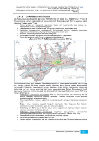 УЛААНБААТАР ХОТЫГ 2020 ОН ХҮРТЭЛ ХӨГЖҮҮЛЭХ ЕРӨНХИЙ ТӨЛӨВЛӨГӨӨНИЙ ТОДОТГОЛ, 
2030 ОН ХҮРТЭЛХ ХӨГЖЛИЙН ЧИГ ХАНДЛАГА 
УЛААНБААТАР ХОТЫГ 2020 ОН ХҮРТЭЛ ХӨГЖҮҮЛЭХ ЕРӨНХИЙ ТӨЛӨВЛӨГӨӨНИЙ ТОДОТГОЛ 
III БОТЬ 
2013 
Нийслэлийн Зураг Төслийн Хүрээлэн 109 
2.4.1.5. Хөдөлгөөний менежмент 
Хөдөлгөөний менежмент. Ерөнхий төлөвлөгөөний 2020 оны тодотголын түвшинд 
Улаанбаатар хотын хөдөлгөөний менежментийг боловсронгүй болгох дараах арга 
хэмжээнүүдийг авна. Үүнд: 
- Хотын доторх хэт төвлөрлийг сарниулах, тараах хот төлөвлөлтийн арга хэмжээ авч 
хөдөлгөөний ачаалал, түгжрэлийг бууруулах 
- Тээврийн хэрэгслийн тооны өсөлтийг хязгаарлаж, чанаржуулах арга хэмжээ авах 
- Хөдөлгөөн зохицуулалтын менежментийг боловсронгүй болгож, тээврийн хэрэгслийн 
хөдөлгөөний хязгаарлалтын бүсүүд тогтоох, бусад арга хэмжээ авах 
- Нийтийн тээврийн бүх төрлийг эрчимтэй хөгжүүлэх 
- Хотын хэмжээнд авто зогсоолын асуудлыг шийдвэрлэх арга хэмжээ авах 
- Хотын доторх логистикийн /түгээлт/ асуудлыг зөв шийдвэрлэх 
Дүрслэл 2.4.1.5.1. Хөдөлгөөний менежмент 2020 он 
Хот төлөвлөлтийн арга хэмжээ. Хөдөлгөөнд оролцогч, хөдөлгөөний эхлэлийн цэгээс очих 
цэгт хүрэх хугацааг багасгах, гудамж замын ачааллыг жигд болгох, замын хөдөлгөөний 
түгжрэлийг бууруулах, хөдөлгөөний чиглэл, давхцал, хотын доторх төвлөрлийг сарниулах 
зорилгоор нэг төвт хотоос олон төвт хот болох зорилгоор одоо байгаа барилгажилт бүхий 
суурьшлыг түшиглэн хотын төв , дэд төв, олон нийтийн төвүүдийг байгуулах эхлэл 2020 оны 
түвшинд тавигдана. 
Автомашины хэрэглээний хязгаарлалт. 2020 оны түвшинд нийслэл хотын хэмжээнд 350-400 
мянган тээврийн хэрэгсэлтэй байхаар төлөвлөж, тээврийн хэрэгслийн тооны өсөлтийг 
хязгаарлах дараах арга хэмжээг авна. 
- Ашиглагдаж байсан тээврийн хэрэгслийн импортод гаалийн татварын бодлогоор хязгаарлалт 
хийх 
- Баруун талын жолооны хүрдтэй тээврийн хэрэгслийн тоог бууруулах бүх төрлийн 
хязгаарлалтын арга хэмжээ авах хууль эрх зүйн хүрээнд авах 
- Хэрэглээнд аль болох шинэ, Монгол улсын замын хөдөлгөөний хуулинд нийцсэн тээврийн 
хэрэгсэл ашиглахыг бүх талаар дэмжих 
Хөдөлгөөн зохицуулалтын менежмент. Хөдөлгөөн зохицуулалтын менежментийг 
боловсронгүй болгох зорилгоор хотын нутаг дэвсгэрт дараах арга хэмжээг авна. Үүнд: 
- Тээврийн хэрэгслийн хөдөлгөөний хязгаарлалтын бүсүүдийг тогтоох 
- Дугаарын сүүлчийн тоогоор хөдөлгөөнд оролцох 
- Гудамж замууд, уулзваруудад зам зам тээврийн оновчтой систем ITS -ийг өргөнөөр нэвтрүүлэх 
 