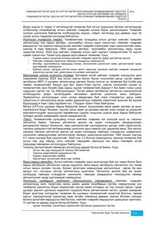 УЛААНБААТАР ХОТЫГ 2020 ОН ХҮРТЭЛ ХӨГЖҮҮЛЭХ ЕРӨНХИЙ ТӨЛӨВЛӨГӨӨНИЙ ТОДОТГОЛ, 
2030 ОН ХҮРТЭЛХ ХӨГЖЛИЙН ЧИГ ХАНДЛАГА 
УЛААНБААТАР ХОТЫГ 2020 ОН ХҮРТЭЛ ХӨГЖҮҮЛЭХ ЕРӨНХИЙ ТӨЛӨВЛӨГӨӨНИЙ ТОДОТГОЛ 
III БОТЬ 
2013 
Дээрх үндсэн 3, тойрог 4 чиглэлүүдтэй төлөвлөж буй хотын суурьшлыг богино чиглэлүүдээр 
холбосноор Улаанбаатар хотын нийтийн тээврийн сүлжээ бүрэн шинэчлэгдэнэ. Тээврийн 
сүлжээг шинэчилж байгаатай холбогдуулан үндсэн, тойрог чиглэлүүд рүү дамжин суух 40 
цэгийг хотын тодорхой хэсгүүдэд байгуулна. 
Нийтийн тээврийн төрөл. Төлөвлөлтийн хугацаанд хотын доторх нийтийн тээврийн 
үйлчилгээнд том оврын автобус, троллейбус голлох үүрэг гүйцэтгэнэ. Нийтийн тээврийн 
маршрутын тоо хэмжээ нэмэгдсэнээр нийтийн тээврийн хэрэгслийн парк шинэчлэлтийг хийж, 
шинээр 6 парк байгуулж, 1800 ширхэг автобус, троллейбус үйлчилгээнд гарах хүчин 
чадалтай болно. 2020 онд нийтийн тээврээр хотын нийт зорчигч тээвэрлэлтийн 70 хүртэл 
хувийг гүйцэтгэнэ. Үүний тулд дараах арга хэмжээг төлөвлөв. Үүнд: 
- Гудамж замын нэгдүгээр эгнээнд нийтийн тээврийн хэрэгсэл давуу эрхтэйгээр зорчих 
- Нийтийн тээврийн хэрэгсэлд тавигдах стандартыг нэмэгдүүлэх 
- Автобус, троллейбусны паркуудад техник, технологийн шинэчлэлт хийж, үйлчилгээний чанар 
Нийслэлийн Зураг Төслийн Хүрээлэн 111 
хүртээмжийг сайжруулна. 
- Байгаль орчин, иргэдэд ээлтэй орчин эрэлт хэрэгцээг хангасан нийтийн тээврийг хөгжүүлэх 
зорилгоор шатдаг хий, цахилгааны эх үүсвэрт шилжүүлэх 
Багтаамж ихтэй нийтийн тээвэр. Багтаамж ихтэй нийтийн тээврийг нэвтрүүлэх арга 
хэмжээний хүрээнд 2020 онд хотын хэвтээ болон босоо тэнхлэгийн дагуу тусгай замын 
автобусны /BRT/ 2 шугамыг үйлчилгээнд гаргана. Босоо тэнхлэг нь төлөвлөж буй Сэлбэ дэд 
төвөөс төлөвлөлтийн баруун урд бүс, Буянт-Ухаа хүртэл, хэвтээ тэнхлэгийн шугам нь 
төлөвлөлтийн зүүн бүсийн Шар хадны эцсээс төлөвлөлтийн Баруун-1 бүс Баян голын шинэ 
суурьшил хүртэл тус тус байгуулагдана. Тусгай замын автобусны үйлчилгээ нэвтрүүлэхтэй 
холбогдуулан дээрх чиглэлүүдийн автозамыг өргөтгөж шинэчлэх ажил хийгдэнэ. 
Зориулалтын зогсоолуудыг олон улсад мөрдөгдөж буй норм стандартын дагуу хийж 
гүйцэтгэнэ.Уг үйлчилгээнд орчин үеийн зориулалтын тээврийн хэрэгслийг ашиглах ба эцсийн 
буудлуудад 4 парк / Шар хад-Баян гол, 7 буудал- Буянт Ухаа /байгуулна. 
Метро (LRT)-ны шугамыг барьж байгуулах ажлыг эхлүүлэхийн өмнө эдийн засгийн үр ашиг 
хэрэгжүүлэх бодит боломж, түүнээс үүсэх сөрөг үр дагавар зэргийг олон талаас нь үндэсний 
мэргэжилтнүүдийг оролцуулан нарийвчлан судалж тооцсоны үндсэн дээр барьж байгуулах 
талаарх эцсийн шийдвэрийг гаргах шаардлагатай. 
Такси. Төлөвлөлтийн хугацаанд хотын нийтийн тээврийн нэг салшгүй хэсэг нь таксины 
үйлчилгээ байна. Таксины үйлчилгээ эрхлэх аж ахуйн нэгжүүдийн үйлдвэрлэлийн 
материаллаг баазыг бэхжүүлж, парк шинэчлэлтийг шингэрүүлсэн шатдаг хийн хэрэглээтэй, 
таксины зориулалттай автомашинаар шинэчлэх арга хэмжээ шат дараатай авна. Энэ ажлын 
хүрээнд таксины үйлчилгээ эрхлэх аж ахуйн нэгжүүдэд тавигдах стандартын шаардлагыг 
шинэчилж сайжруулснаар үйлчилгээний чанарыг дээшлүүлж,одоогийн 1000 оршин суугчид 
0,7 такси оногдож буй үзүүлэлтийг 2020 онд 1-2 болгож нэмэгдүүлнэ. Шинээр төлөвлөж буй 
хотын төв, дэд төвүүд, олон нийтийн төвүүдийн ойролцоо хүн амын төвлөрөл ихтэй 
газруудад төвлөрсөн зогсоолуудыг байгуулна. 
Таксины үйлчилгээний төвлөрсөн зогсоолууд дараах бүтэцтэй байна. Үүнд: 
- Хотын төв, дэд төвүүдэд 20 таксины багтаамжтай 
- Таксины хөдөлгөөний удирдлагын төв 
- Саравч, мэдээллийн самбар 
- Зорчигчдын хүлээлгийн явган зам талбай 
Бага оврын автобус. Хотын нийтийн тээврийн одоо ашиглагдаж буй нэг төрөл болох бага 
оврын автобусны үйлчилгээг хэвээр хадгална. Бага оврын автобусны үйлчилгээг гол төлөв 
хотын захын хэсгийн туслах, богино эргэлтийн маршрутаар үйлчилгээнд гаргах ба мөн 
дагуул хот тосгодын чиглэд үйлчилгээнд ашиглана. Үйлчилгээ эрхэлж буй аж ахуйн 
нэгжүүдэд тавигдах стандартыг шинэчилж, тавигдах шаардлагыг нэмэгдүүлэх замаар 
үйлчилгээний чанар хүртээмжийг сайжруулна. 
Нийтийн салбарын мэдээлэл технологийн төлөвлөлт. Нийтийн тээврийн 
үйлчилгээнд хөлс төлөлтийн орчин үеийн цахим тасалбарын систем нэврүүлснээр үнэ 
төлбөргүй зорчилтын бодит мэдээллийг гаргаж нөхөн олговрыг ил тод тооцож гаргах, гурав 
дугаарт зорчигч урсгалын мэдээлэл тодорхой болж үйлчилгээний чиглэл, цагийн хуваарийг 
бодит эрэлтэнд тулгуурлан төлөвлөх ба шугамын төлөвлөлтийг оновчтой болгоно. Цахим 
картыг нэвтрүүлснээр зорчигчид явах км-ийн хэмжээнд дамжин зорчих боломж нээгдэж 
богино эргэлтийн маршрутыг бий болгож, нийтийн тээврийн маршрутын давхцалыг арилгана. 
Уг систем нь дараах үндсэн бүтэцтэй байна. Үүнд: 
- Цахим тасалбар, зорчигчдын мэдээллийг багтаасан удирдлагын систем 
 