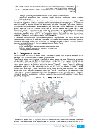 УЛААНБААТАР ХОТЫГ 2020 ОН ХҮРТЭЛ ХӨГЖҮҮЛЭХ ЕРӨНХИЙ ТӨЛӨВЛӨГӨӨНИЙ ТОДОТГОЛ, 
2030 ОН ХҮРТЭЛХ ХӨГЖЛИЙН ЧИГ ХАНДЛАГА 
УЛААНБААТАР ХОТЫГ 2020 ОН ХҮРТЭЛ ХӨГЖҮҮЛЭХ ЕРӨНХИЙ ТӨЛӨВЛӨГӨӨНИЙ ТОДОТГОЛ 
III БОТЬ 
2013 
- Автобус, Троллейбус дотор байрлах карт уншигч,төлбөр хийх төхөөрөмж 
- Автобусны зогсоолууд дээр байрлах, цахим тасалбар борлуулах, дахин цэнэглэх 
Нийслэлийн Зураг Төслийн Хүрээлэн 112 
борлуулалтын цэг 
Нийтийн тээврийн хөдөлгөөний хяналтын одоогийн системийг шинэчлэн сайжруулж, GPS 
технологид суурилсан нийтийн тээврийн байршил тогтоох систем нэвтрүүлнэ. Уг системийг 
нэвтрүүлснээр нь тухайн бодит цаг хугацаанд нийтийн тээврийн хэрэгслийн байршлыг 
тодорхойлох үндсэн үүрэгтэй. Төлөвлөгөөт цагийн хуваариас гажсан тохиолдолд автоматаар 
алдааг мэдээлж, нэмэлт тээврийн хэрэгслийг уг чиглэлд гаргах зэрэг арга хэмжээ авах 
боломжтой болно. Уг технологийг гол төлөв том оврын автобус, троллейбусны үйлчилгээнд 
ашиглана. Автобусны зогсоолууд дээр хүлээж буй зорчигчид, ирж буй автобусны чиглэлийн 
талаарх мэдээллийг тухай бүрт нь авч, өөрсдийн зорчих хөдөлгөөнийг илүү ашигтайгаар 
төлөвлөх боломжтой болж үйлчилгээний чанар сайжирна. 
Уг системийг нэвтрүүлэхийн тулд нийтийн тээврийн хэрэгслүүдийг GPS дохио хүлээн авагч 
төхөөрөмжөөр тоноглох ба нийтийн тээврийн хэрэгслийн байршлын мэдээллийг долгионт 
холбооны системээр дамжуулан цуглуулах төв удирдлагын систем бүхий нийтийн тээврийн 
ашиглалтын төвтэй байна. Уг төв нь дараах үүрэгтэй байна. Үүнд: 
- Мэдээлэл цуглуулах 
- Бодит цаг хугацаанд нийтийн тээврийн хөдөлгөөнийг хянах 
- Нийтийн тээврийн ашиглалтын мэдээлэл боловсруулах 
- Зорчигч үйлчилчилгээг хянах 
2.4.3. Төмөр замын сүлжээ 
УБЕТ-2020-ийн тодотголоор төмөр замын тээврийн одоогийн ачаа, зорчигч тээврийн урсгал 
нэмэгдэж, үйл ажиллагаа чиглэл хэвээр хадгалагдана. 
Улаанбаатар хотын дундуур гарах одоо байгаа төмөр замын шугамыг Багахангай өртөөнөөс 
Мандал өртөө хооронд хос болгож төмөр замын нэвтрүүлэх хүчин чадлыг нэмэгдүүлснээр 
олон улсын транзит ачаа, зорчигч тээвэрлэлтийг хурдан шуурхай нэвтрүүлэхээс гадна гол 
замын дагуу байрлах Жаргалант, Рашаант,Эмээлт-Аргалант, Толгойт, Налайх, Багануур, 
Багахангай, Бумбат гэх мэт чиглэлээр дагуул хот тосгодыг хот орчмын зорчигч тээврийн 
үйлчилгээнд ашиглана. Үүнтэй уялдуулан олон улсын болон орон нутгийн галт тэргээр 
зорчигчдын ая тухтай байдлыг хангах зорилгоор Толгойт, Улаанбаатар төв, Амгаланд орчин 
үеийн зорчигч тээврийн вокзалыг байгуулах ба тэдгээрийг хотын нийтийн зорчигч тээврийн 
сүлжээтэй холбож, автозогсоол, нийтийн тээврийн үйлчилгээний бусад байгууламж бүхий 
цогцолбор байгуулна. 
Дүрслэл 2.4.3.1. Төмөр зам. 2020 он 
Одоо байгаа төмөр замын шугамыг ашиглаж Улаанбаатар-Багахангай-Багануур чиглэлийн 
зорчигч тээврийн шугам нээж ажиллуулна. Улс хотын хэрэгцээний гол төлөв шатах тослох 
 