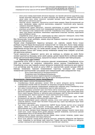 УЛААНБААТАР ХОТЫГ 2020 ОН ХҮРТЭЛ ХӨГЖҮҮЛЭХ ЕРӨНХИЙ ТӨЛӨВЛӨГӨӨНИЙ ТОДОТГОЛ, 
2030 ОН ХҮРТЭЛХ ХӨГЖЛИЙН ЧИГ ХАНДЛАГА 
УЛААНБААТАР ХОТЫГ 2020 ОН ХҮРТЭЛ ХӨГЖҮҮЛЭХ ЕРӨНХИЙ ТӨЛӨВЛӨГӨӨНИЙ ТОДОТГОЛ 
III БОТЬ 
2013 
- Олон улсын тээвэр ложистикийн үйлчилгээ явуулдаг, энэ төрлийн үйлчилгээг шууд болон шууд 
бусаар ашигладаг байгууллага, аж ахуйн нэгжүүдэд зам харилцаа, тээвэрлэлттэй холбоотой 
орчин үеийн шинэ техник технологи, программ хангамж, хүний нөөц, удирдлага зохион 
байгуулалтын үйлчилгээ үзүүлэх 
- Аюултай, хортой, тээвэрлэлт, хадгалалтын онцгой горим шаардах, бараа бүтээгдэхүүнийг хүн 
амын төвлөрлөөс зайдуу, аюулгүй ажиллагааны шаардлага, технологийн дагуу хадгалах, 
тээвэрлэх нөхцөлийг бүрдүүлэх 
- Тээвэрлэлтийн зохион байгуулалт, технологи ажиллагааны үр ашгийг сайжруулах, тээвэр 
агуулахын цогцолборын техник тоног төхөөрөмжийн ашиглалтыг сайжруулах 
- Хот хоорондын ачаа тээвэрлэлтийн түгээлтийг Улаанбаатар хотын гадна хийх, хотын доторх 
замыг хүнд даацын автомашин, механизмын хөдөлгөөний ачааллаас хөнгөлөх, хөдөлгөөний 
аюулгүй байдлыг хангах 
- Улаанбаатар хотын дагуул хот, суурингуудад хүн амын суурьшлыг нэмэгдүүлж, ажлын байр 
бий болгох, хөгжүүлэх, амьдралын аятай орчинг бүрдүүлэх 
Мөн Багахангайд тэсэрч дэлбэрэх, химийн аюултай бодисын хадгалах тусгай зориулалтын 
терминаль байгуулагдана., 
Тусгай ачаа тээвэрлэлт. Барилгын материал, хог, нефтийн, химийн болон тэсэрч 
дэлбэрэх аюултай бараа бүтээгдэхүүний тээвэрлэлтийг гол төлөв авто, болон төмөр замаар 
тээвэрлэнэ. Тээвэрлэлтийг зориулалтын автомашин, төмөр замын чингэлгээр гудамж замын 
хөдөлгөөний нягтрал бага үед, гол төлөв шөнийн цагаар / 00 -06 цагийн хооронд / гүйцэтгэх 
горимд шилжинэ. Хотын хойт талаар шинээр төлөвлөсөн замаар ачаа тээврийн түгээлтийн 
үйл ажиллагаа хийгдэнэ. 
Тусгай зориулалтын тээвэрлэлт эрхлэх авто аж ахуйнууд нь үйлдвэр аж ахуйн болон 
холимог ашиглалтын бүсүүдэд, орчин үеийн давхар, дулаан гарааж болон холбогдох оффис, 
засвар үйлчилгээний байгууламжууд, зориулалтын машин техникийн хамт байгуулагдана. 
Нийслэлийн Зураг Төслийн Хүрээлэн 114 
 Хэрэгжүүлэх арга хэмжээ 
Улаанбаатар хотыг 2020 он хүртэл хөгжүүлэх ерөнхий төлөвлөгөөний, Улаанбаатар хотын 
2030 оны хөгжлийн чиг хандлагыг тодорхойлох ажлын хүрээнд Улаанбаатарын бүс, 
Улаанбаатар хотын зам тээврийн сүлжээг хөгжүүлэх төлөвлөлтийг хэрэгжүүлэх арга хэмжээг 
2 үе шаттайгаар авах ба эхний үе шатыг 2020 он, хэрэгжилтийн эцсийн хугацааг 2030 он 
байхаар төлөвлөсөн. Ерөнхий төлөвлөгөөний тодотголд тусгагдсан зам тээврийн 
төлөвлөлтийг хэрэгжүүлэхийн тулд дараах арга хэмжээнүүдийг авах шаардлагатай. Үүнд: 
- Бүтэц зохион байгуулалтыг боловсронгүй болгох 
- Төлөвлөгөө,төсөл хөтөлбөрүүд боловсруулах 
- Хэрэгжүүлэх ажлын хөрөнгө оруулалтыг шийдвэрлэх 
- Ерөнхий төлөвлөгөөний хууль эрх зйн орчинг боловсронгүй болгох 
Боловсруулж, хэрэгжүүлэх төсөл хөтөлбөрүүд: 
Хотын авто замын сүлжээг боловсронгүй болгох: 
 Улаанбаатарын бүсийн автозамын сүлжээг 2030 он хүртэл хөгжүүлэх мастер төлөвлөгөөг 
Улаанбаатарын бүсийн 2030 оны хөгжлийн чиг хандлагад тулгуурлан боловсруулна. 
 Улаанбаатар хотын ерөнхий төлөвлөгөөний төлөвлөлтийн шийдлийн дагуу Улаанбаатар хотын 
авто замын сүлжээний мастер төлөвлөгөөнд тодотгол хийж шинэчилнэ. 
 Хотын гудамж замын сүлжээний чухал хэсэг болох хэвтээ тэнхлэгийн цагариг зам, түүнийг даган 
бий болох гүүрийн байгууламж, авто замын олон түвшний огтлолцлууд, явган хүний газар доорх 
болон гүүрэн гарцууд, борооны ус зайлуулах далд шугамуудын хамт иж бүрнээр шийдсэн зураг 
төсөл боловсруулж, хөрөнгө оруулалтыг тооцож хэрэгжүүлэх ажлыг эхэлнэ. 
 Улаанбаатар хотын гол гудамж замуудын олон түвшний огтлолцлуудын зураг төслийг 
боловсруулж шат дараатай хэрэгжүүлэх арга хэмжээ авна. 
 Ерөнхий төлөвлөгөөний үндсэн шийдлийн хүрээнд, хотын нутаг дэвсгэрт орших Туул, Сэлбэ, 
Улиастай, Баянгол, Толгойт зэрэг том жижиг голууд дээр гүүр, гүүрэн гарц байгуулах зураг төсөл 
боловсруулж хэрэгжүүлнэ. 
 Туул голын хойд эргийн дагуу төлөвлөлтийн “ШИНЭ” бүсээс Налайх хүртэлх хотын чанартай 
хурдны замын 5 ш олон түвшний огтлолцлууд, үерийн усны далан, гүүрэн гарц зэрэг 
байгууламжийн хамт ТЭЗҮ болон зураг төслийг боловсруулан барьж байгуулна. 
 Хотын хүн амын төвлөрөл бүхий газруудын орчинд гол гудамж замуудыг хөндлөн гарсан явган 
хүний нүхэн, гүүрэн гарцууд болон дугуйн замуудыг ерөнхий төлөвлөгөө, хэсэгчилсэн ерөнхий 
төлөвлөгөөний дагуу үе шаттайгаар барьж байгуулна. 
 Сайжруулсан гэр сууцны хорооллын доторх гудамж замын сүлжээг төлөвлөж, гудамж замыг 
холбогдох байгууламжийн хамт барьж байгуулна. 
 Хотын нутаг дэвсгэрт шинээр болон өргөтгөн шинэчлэх, засварлаж сайжруулах зам барилгын 
ажлыг төлөвлөгөө үе шаттайгаар хийж гүйцэтгэнэ. Гудамж зам дагуу борооны ус зайлуулах 
шугамыг нэмэгдүүлэх арга хэмжээг зам барилгын ажилтай хамт гүйцэтгэнэ. 
 