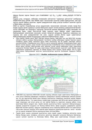 УЛААНБААТАР ХОТЫГ 2020 ОН ХҮРТЭЛ ХӨГЖҮҮЛЭХ ЕРӨНХИЙ ТӨЛӨВЛӨГӨӨНИЙ ТОДОТГОЛ, 
2030 ОН ХҮРТЭЛХ ХӨГЖЛИЙН ЧИГ ХАНДЛАГА 
УЛААНБААТАР ХОТЫГ 2020 ОН ХҮРТЭЛ ХӨГЖҮҮЛЭХ ЕРӨНХИЙ ТӨЛӨВЛӨГӨӨНИЙ ТОДОТГОЛ 
III БОТЬ 
2013 
áàруун бүсээс гарган Эмээлт дэх ëîæèñòèêèéí á¿ñ ð¿¿ í¿¿ëãýí øèëæ¿¿ëýõýýð òºëºâëºæ 
áàéíà. 
Суурин утас, интернет, кабелийн телевизийн үйлчилгээг “гурвалсан үйлчилгээ” хэлбэрээр 
WDM-PON буюу GPON, мөн MSAN зэрэг технологийг ашиглан албан байгууллага, айл өрх 
хүртэл шилэн кабель ашиглан, зарим шаардлагатай газар утасгүй холболт ашиглан хүргэх 
çîðèëò äýâø¿¿ëæ áàéíà. 
2020 он хүртэл Улаанбаатар хотын мэдээллийн технологийн хөгжлийн хэтийн төлөв бол 
өндөр хурдны өргөн зурвасын сүлжээ байгуулах зорилт эхний ээлжинд шаардлагатай боловч 
хотын хөгжлийн чиг хандлагыг тэргүүлэх чиглэлтэй хөгжиж байгаагийн хувьд хөгжлийн чиг 
хандлагад бааз, суурь бэлтгэлтэй байх үүднээс одоо байгаа худаг сувагчлалын 
байгууламжийг нийслэлийн хөгжлийн хэтийн төлөвтэй уялдуулан бодлогын хэмжээнд нэн 
түрүүнд авч үзэх шаардлагатай гэж үзэн, үндсэн сүлжээ болох худаг сувагчлалын 
байгууламжуудад дараах асуудлуудыг дэвшүүлж байгаа болно. Үүнд: 
 Одоо байгаа төрийн өмчит МХС ХХК-ийн мэдэлд байгаа 1996-2000 оны үед МОН1300 төслөөр 
хийгдсэн кабель шугамын байгууламжийг /гол болон салбар кабелиудыг хураах/ буулгаж суурин 
телефоны дараа үеийн технологи болох NGN технологид төр ба хувийн хэвшлийн хамтын 
оролцоотойгоор, Улаанбаатар хотыг 2020 он хүртэл хөгжүүлэх ерөнхий төлөвлөгөөнд бодит ажил 
болгон тусгаж оруулах, дээрх төслийг хэрэгжүүлснээр Улаанбаатар хотын хэмжээнд хотын төвийн 
болон захын хэсгийн гэрэлтүүлгийн шонг ашиглан татсан шилэн кабелиудыг худаг сувагчлалд 
шилжүүлэх боломж бүрдэх ба худаг сувагчлалын байгууламжийн ашиглалт одоо байгаа яндан 
сувагчлалын ачаалалын түвшнээс 70 хувиар буурна гэсэн тооцоог гаргаж байна. Энэ нь худаг 
сувагчлалын байгууламжийг өргөтгөж шинэчлэхгүйгээр өргөтгөх боломжийг бүрдүүлж байгаа 
болно. 
Дүрслэл 2.6.5.1. Холбоо, мэдээллийн сүлжээ /2020 он/ 
 1996-2000 онд хэрэгжсэн МОН1300 төслийн хүрээнд хийгдсэн худаг сувагчлалын байгууламж нь 
олон улсын хэмжээнд мөрдөгдөх стандартын шаардлагын хүрээнд төлөвлөгдөн хийгдсэн боловч 
эрс тэс уур амьсгалтай манай орны нөхцөлд ашиглалтын шаардлага хангахгүй нөхцөл байдал 
үүсээд байгаа болно. Гол сувагчлалын тухайд худаг хоорондын зай 300 м-ийн зайтай хийгдсэн нь 
худаг хоорондын зай хотын дотор хэт хол зайтай байгаа нь сувагчлал хооронд кабель татаж 
өргөтгөхөд байнга хүндрэл гарч, төрийн өмчийн ашиглалтын болон түрээслэгч байгууллагуудын 
хамгийн хүндрэлтэй асуудлын нэг болоод байгаа болно. Дээрх асуудлыг шийдвэрлэх үүднээс 
МОН1300 төслийн хүрээнд хийгдсэн Улаанбаатар хотын хэмжээнд байгаа АЛСО гол сувагчлалын 
/300 м-ийн трассын/ хооронд 150 м зайтай худаг мордуулж суурилуулан өргөтгөх ажлыг төслийн 
нэг гол үндсэн төлөвлөлт болгон хэрэгжүүлэх ажил гэж үзэж байна. 
 Төрийн өмчит үндсэн сүлжээний ашиглалтын ихэнх хувийг суурин телефоны үйлчилгээ эзэлж 
байгаа бөгөөд үүрэн телефоны үйлчилгээ эрхлэгчид өөрсдийн сүлжээгээ байгуулж байгаагаас 
үндсэн сүлжээг ашиглах нь багассаар байна. Иймд одоо сувагчлалаар татагдсан шилэн 
Нийслэлийн Зураг Төслийн Хүрээлэн 131 
 